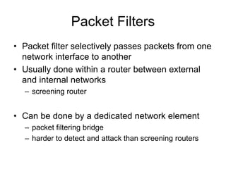 Packet Filters
• Packet filter selectively passes packets from one
network interface to another
• Usually done within a router between external
and internal networks
– screening router
• Can be done by a dedicated network element
– packet filtering bridge
– harder to detect and attack than screening routers
 