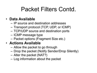 Packet Filters Contd.
• Data Available
– IP source and destination addresses
– Transport protocol (TCP, UDP, or ICMP)
– TCP/UDP source and destination ports
– ICMP message type
– Packet options (Fragment Size etc.)
• Actions Available
– Allow the packet to go through
– Drop the packet (Notify Sender/Drop Silently)
– Alter the packet (NAT?)
– Log information about the packet
 