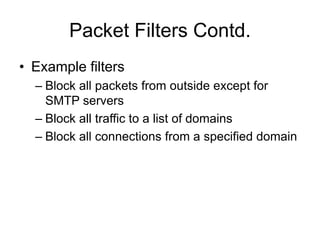 Packet Filters Contd.
• Example filters
– Block all packets from outside except for
SMTP servers
– Block all traffic to a list of domains
– Block all connections from a specified domain
 