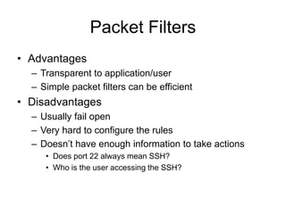 Packet Filters
• Advantages
– Transparent to application/user
– Simple packet filters can be efficient
• Disadvantages
– Usually fail open
– Very hard to configure the rules
– Doesn’t have enough information to take actions
• Does port 22 always mean SSH?
• Who is the user accessing the SSH?
 