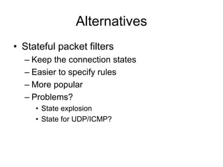 Alternatives
• Stateful packet filters
– Keep the connection states
– Easier to specify rules
– More popular
– Problems?
• State explosion
• State for UDP/ICMP?
 
