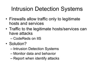 Intrusion Detection Systems
• Firewalls allow traffic only to legitimate
hosts and services
• Traffic to the legitimate hosts/services can
have attacks
– CodeReds on IIS
• Solution?
– Intrusion Detection Systems
– Monitor data and behavior
– Report when identify attacks
 
