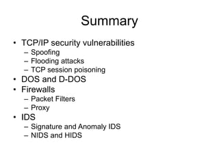 Summary
• TCP/IP security vulnerabilities
– Spoofing
– Flooding attacks
– TCP session poisoning
• DOS and D-DOS
• Firewalls
– Packet Filters
– Proxy
• IDS
– Signature and Anomaly IDS
– NIDS and HIDS
 