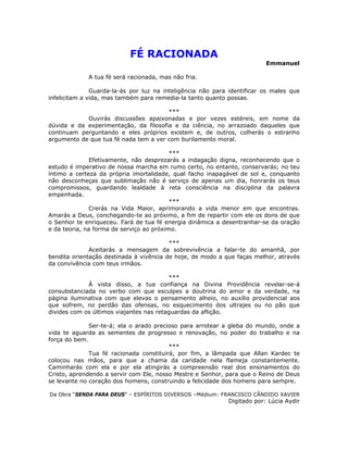 FÉ RACIONADA
Emmanuel
A tua fé será racionada, mas não fria.
Guarda-la-ás por luz na inteligência não para identificar os males que
infelicitam a vida, mas também para remedia-la tanto quanto possas.
***
Ouvirás discussões apaixonadas e por vezes estéreis, em nome da
dúvida e da experimentação, da filosofia e da ciência, no arrazoado daqueles que
continuam perguntando e eles próprios existem e, de outros, colherás o estranho
argumento de que tua fé nada tem a ver com burilamento moral.
***
Efetivamente, não desprezarás a indagação digna, reconhecendo que o
estudo é imperativo de nossa marcha em rumo certo, no entanto, conservarás; no teu
íntimo a certeza da própria imortalidade, qual facho inapagável de sol e, conquanto
não desconheças que sublimação não é serviço de apenas um dia, honrarás os teus
compromissos, guardando lealdade à reta consciência na disciplina da palavra
empenhada.
***
Crerás na Vida Maior, aprimorando a vida menor em que encontras.
Amarás a Deus, conchegando-te ao próximo, a fim de repartir com ele os dons de que
o Senhor te enriqueceu. Fará de tua fé energia dinâmica a desentranhar-se da oração
e da teoria, na forma de serviço ao próximo.
***
Aceitarás a mensagem da sobrevivência a falar-te do amanhã, por
bendita orientação destinada à vivência de hoje, de modo a que faças melhor, através
da convivência com teus irmãos.
***
À vista disso, a tua confiança na Divina Providência revelar-se-á
consubstanciada no verbo com que esculpes a doutrina do amor e da verdade, na
página iluminativa com que elevas o pensamento alheio, no auxílio providencial aos
que sofrem, no perdão das ofensas, no esquecimento dos ultrajes ou no pão que
divides com os últimos viajantes nas retaguardas da aflição.
Ser-te-á; ela o arado precioso para arrotear a gleba do mundo, onde a
vida te aguarda as sementes de progresso e renovação, no poder do trabalho e na
força do bem.
***
Tua fé racionada constituirá, por fim, a lâmpada que Allan Kardec te
colocou nas mãos, para que a chama da caridade nela flameja constantemente.
Caminharás com ela e por ela atingirás a compreensão real dos ensinamentos do
Cristo, aprendendo a servir com Ele, nosso Mestre e Senhor, para que o Reino de Deus
se levante no coração dos homens, construindo a felicidade dos homens para sempre.
Da Obra “SENDA PARA DEUS” – ESPÍRITOS DIVERSOS –Médium: FRANCISCO CÂNDIDO XAVIER
Digitado por: Lúcia Aydir
 