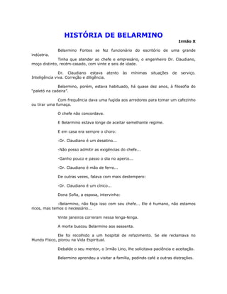 HISTÓRIA DE BELARMINO
Irmão X
Belarmino Fontes se fez funcionário do escritório de uma grande
indústria.
Tinha que atender ao chefe e empresário, o engenheiro Dr. Claudiano,
moço distinto, recém-casado, com vinte e seis de idade.
Dr. Claudiano estava atento às mínimas situações de serviço.
Inteligência viva. Correção e diligência.
Belarmino, porém, estava habituado, há quase dez anos, à filosofia do
“paletó na cadeira”.
Com frequência dava uma fugida aos arredores para tomar um cafezinho
ou tirar uma fumaça.
O chefe não concordava.
E Belarmino estava longe de aceitar semelhante regime.
E em casa era sempre o choro:
-Dr. Claudiano é um desatino...
-Não posso admitir as exigências do chefe...
-Ganho pouco e passo o dia no aperto...
-Dr. Claudiano é mão de ferro...
De outras vezes, falava com mais destempero:
-Dr. Claudiano é um cínico...
Dona Sofia, a esposa, intervinha:
-Belarmino, não faça isso com seu chefe... Ele é humano, não estamos
ricos, mas temos o necessário...
Vinte janeiros correram nessa lenga-lenga.
A morte buscou Belarmino aos sessenta.
Ele foi recolhido a um hospital de refazimento. Se ele reclamava no
Mundo Físico, piorou na Vida Espiritual.
Debalde o seu mentor, o Irmão Lino, lhe solicitava paciência e aceitação.
Belarmino aprendeu a visitar a família, pedindo café e outras distrações.
 