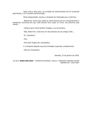 Após vinte e dois anos, na condição de desencarnado ele foi conduzido
pelo Mentor a um Conselho de Renovação.
Muito desapontado, escutou o dirigente da instituição que o informou:
-Belarmino; temos aqui todas as notas alusivas ao seu comportamento e
desejamos comunicar-lhe que você tomará novo corpo na Terra, nos próximos dois
meses...
-Voltarei para minha família? Indagou o ex-funcionário.
-Não, Belarmino. Você será um dos bisnetos do seu antigo chefe...
-Dr. Claudiano?
-Sim.
-Para quê? Rogou ele, assustadiço.
E o dirigente daquela casa de orientação respondeu simplesmente:
-Para ser empresário.
Uberaba, 27 de janeiro de 1995.
Da Obra “SENDA PARA DEUS” – ESPÍRITOS DIVERSOS –Médium: FRANCISCO CÂNDIDO XAVIER
Digitado por: Lúcia Aydir
 