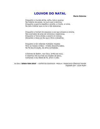 LOUVOR DO NATAL
Maria Dolores
Enquanto o mundo atrita, sofre, luta e avança
Na histeria da posse, no ouro que o domina,
Enquanto a guerra espalha o pranto, a morte, a ruína,
No ódio milenar que a cria e não descansa;
Enquanto o homem te esquece a voz que ampara e ensina,
Nos exemplos de praz de renúncia e esperança,
Enquanto a Terra olvida o socorro à criança,
Deixando o idoso ao léu que o fere e desatina;
Enquanto a dor estende múltiplos recados
Para os nossos irmãos – tristes desventurados,
No fel da provação, da alma combalida;
A Estrela de Belém, nos Céus, brilha de novo,
E estamos nós ouvindo as orações do povo,
Cantando o teu Natal de fé, amor e vida.
Da Obra “SENDA PARA DEUS” – ESPÍRITOS DIVERSOS –Médium: FRANCISCO CÂNDIDO XAVIER
Digitado por: Lúcia Aydir
 