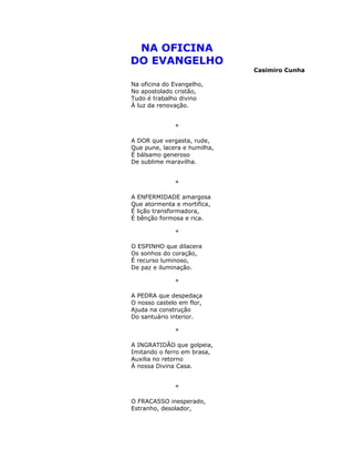 NA OFICINA
DO EVANGELHO
Casimiro Cunha
Na oficina do Evangelho,
No apostolado cristão,
Tudo é trabalho divino
À luz da renovação.
*
A DOR que vergasta, rude,
Que pune, lacera e humilha,
É bálsamo generoso
De sublime maravilha.
*
A ENFERMIDADE amargosa
Que atormenta e mortifica,
É lição transformadora,
É bênção formosa e rica.
*
O ESPINHO que dilacera
Os sonhos do coração,
É recurso luminoso,
De paz e iluminação.
*
A PEDRA que despedaça
O nosso castelo em flor,
Ajuda na construção
Do santuário interior.
*
A INGRATIDÃO que golpeia,
Imitando o ferro em brasa,
Auxilia no retorno
À nossa Divina Casa.
*
O FRACASSO inesperado,
Estranho, desolador,
 