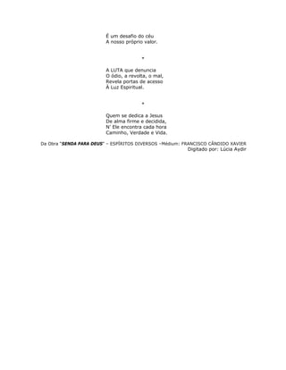 É um desafio do céu
A nosso próprio valor.
*
A LUTA que denuncia
O ódio, a revolta, o mal,
Revela portas de acesso
À Luz Espiritual.
*
Quem se dedica a Jesus
De alma firme e decidida,
N’ Ele encontra cada hora
Caminho, Verdade e Vida.
Da Obra “SENDA PARA DEUS” – ESPÍRITOS DIVERSOS –Médium: FRANCISCO CÂNDIDO XAVIER
Digitado por: Lúcia Aydir
 