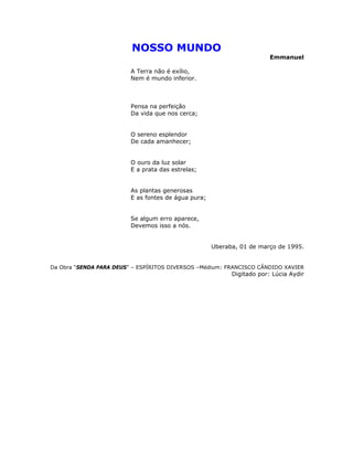NOSSO MUNDO
Emmanuel
A Terra não é exílio,
Nem é mundo inferior.
Pensa na perfeição
Da vida que nos cerca;
O sereno esplendor
De cada amanhecer;
O ouro da luz solar
E a prata das estrelas;
As plantas generosas
E as fontes de água pura;
Se algum erro aparece,
Devemos isso a nós.
Uberaba, 01 de março de 1995.
Da Obra “SENDA PARA DEUS” – ESPÍRITOS DIVERSOS –Médium: FRANCISCO CÂNDIDO XAVIER
Digitado por: Lúcia Aydir
 