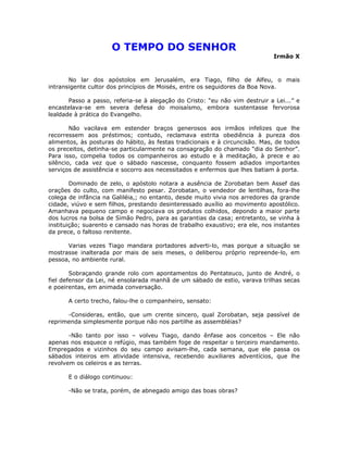 O TEMPO DO SENHOR
Irmão X
No lar dos apóstolos em Jerusalém, era Tiago, filho de Alfeu, o mais
intransigente cultor dos princípios de Moisés, entre os seguidores da Boa Nova.
Passo a passo, referia-se à alegação do Cristo: “eu não vim destruir a Lei...” e
encastelava-se em severa defesa do moisaísmo, embora sustentasse fervorosa
lealdade à prática do Evangelho.
Não vacilava em estender braços generosos aos irmãos infelizes que lhe
recorressem aos préstimos; contudo, reclamava estrita obediência à pureza dos
alimentos, às posturas do hábito, às festas tradicionais e à circuncisão. Mas, de todos
os preceitos, detinha-se particularmente na consagração do chamado “dia do Senhor”.
Para isso, compelia todos os companheiros ao estudo e à meditação, à prece e ao
silêncio, cada vez que o sábado nascesse, conquanto fossem adiados importantes
serviços de assistência e socorro aos necessitados e enfermos que lhes batiam à porta.
Dominado de zelo, o apóstolo notara a ausência de Zorobatan bem Assef das
orações do culto, com manifesto pesar. Zorobatan, o vendedor de lentilhas, fora-lhe
colega de infância na Galiléia,; no entanto, desde muito vivia nos arredores da grande
cidade, viúvo e sem filhos, prestando desinteressado auxílio ao movimento apostólico.
Amanhava pequeno campo e negociava os produtos colhidos, depondo a maior parte
dos lucros na bolsa de Simão Pedro, para as garantias da casa; entretanto, se vinha à
instituição; suarento e cansado nas horas de trabalho exaustivo; era ele, nos instantes
da prece, o faltoso renitente.
Varias vezes Tiago mandara portadores adverti-lo, mas porque a situação se
mostrasse inalterada por mais de seis meses, o deliberou próprio repreende-lo, em
pessoa, no ambiente rural.
Sobraçando grande rolo com apontamentos do Pentateuco, junto de André, o
fiel defensor da Lei, né ensolarada manhã de um sábado de estio, varava trilhas secas
e poeirentas, em animada conversação.
A certo trecho, falou-lhe o companheiro, sensato:
-Consideras, então, que um crente sincero, qual Zorobatan, seja passível de
reprimenda simplesmente porque não nos partilhe as assembléias?
-Não tanto por isso – volveu Tiago, dando ênfase aos conceitos – Ele não
apenas nos esquece o refúgio, mas também foge de respeitar o terceiro mandamento.
Empregados e vizinhos do seu campo avisam-lhe, cada semana, que ele passa os
sábados inteiros em atividade intensiva, recebendo auxiliares adventícios, que lhe
revolvem os celeiros e as terras.
E o diálogo continuou:
-Não se trata, porém, de abnegado amigo das boas obras?
 