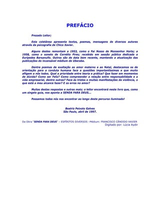 PREFÁCIO
Prezado Leitor;
Esta coletânea apresenta textos, poemas, mensagens de diversos autores
através da psicografia de Chico Xavier.
Alguns destes remontam a 1953, como o Pai Nosso de Monsenhor Horta; a
1958, como o soneto de Cornélio Pires; recebido em sessão pública dedicada a
Eurípedes Barsanulfo. Outros são de data bem recente, mantendo a atualização das
publicações do incansável médium de Uberaba.
Dentre poemas de exaltação ao amor materno e ao Natal, destacamos os de
orientação para a conduta humana face a questões importantíssimas e que muito
afligem a nós todos. Qual a prioridade entre teoria e prática? Que fazer em momentos
de dúvida? Como ser Feliz? Como compreender a relação entre responsabilidade e a
vida empresarial, dentre outras? Face às tristes e muitas manifestações da violência, o
que está a meu alcance fazer? E os erros no amor?
Muitas destas respostas e outras mais; o leitor encontrará neste livro que, como
um singelo guia, nos aponta a SENDA PARA DEUS...
Possamos todos nós nos encontrar ao longo deste percurso iluminado!
Beatriz Peixoto Galves
São Paulo, abril de 1997.
Da Obra “SENDA PARA DEUS” – ESPÍRITOS DIVERSOS –Médium: FRANCISCO CÂNDIDO XAVIER
Digitado por: Lúcia Aydir
 