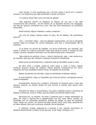 -Sem dúvida. E creio igualmente que a fé sem obras é morta em si mesma;
contudo, a Lei determina que seja santificado o tempo do Senhor.
-E o próprio Jesus? Não curou nos dias de sábado?
-Não podemos discutir os desígnios do Mestre, de vez que a nós cabe
reverencia-los tão somente... Se ele mesmo lia os Sagrados Escritos nas sinagogas,
nos dias de repouso, ensinando-nos a orar, não vejo como desmerecer as veneráveis
prescrições.
André solicitou alguns instantes e voltou a observar:
-Se uma de nossas crianças caísse no poço, dia de sábado, não deveríamos
salva-la?
-Sim – concordou Tiago – mas nos sábados subsequentes, ser-nos-ia obrigação
prender todas as crianças em recinto adequado, para que a impropriedade não se
repetisse.
-E se fosse um animal de trabalho, um burro prestimoso, por exemplo, que
viesse a tombar em cisterna profunda? Seria lícito deixa-lo morrer à míngua de todo
amparo, porque o desastre ocorresse num dia determinado para o descanso?
-Não exitaria em socorrer o burro – disse o interlocutor, sole – mas vende-lo-ia,
de imediato, para que não voltasse a ocasionar transtorno semelhante.
Nesse ponto do entendimento, a pequena cada de Zorobatan surgiu à vista.
No átrio limpo e singelo, erguia-se mesa tosca e, junto à mesa, magras
mulheres lavavam pratos de madeira. Velhos doentes arrastavam-se em torno,
enquanto meninos esquálidos traziam frutos, do depósito de provisões.
Apesar da pobreza em derredor, todos os semblantes irradiavam alegria.
À curta distância, Tiago viu Zorobatan que vinha do interior, carregando enorme
vasilha fumegante.
Surpreendido, escutou-lhe a palavra, chamando os presente para a sopa que
oferecia, gratuita, ao mesmo tempo em que tornava à cozinha para buscar nova
remessa.
Sentaram-se todos os circunstantes, nos quais o apóstolo anotou a presença de
alijados e enfermos, viúvas e órfãos, que ele próprio já conhecia desde muito.
Aproximou-se, no entanto, da porta e esperava que o amigo regressasse ao
pátio, de modo a exprimir-lhe a desaprovação que lhe rugia nalma, quando viu
Zorobatan sair da intimidade doméstica, arfando de fadiga, ao peso de recipiente
maior. Desta vez, porém, um homem de olhar brando vinha, junto dele, apoiando-lhe
as mãos calosas, para que o precioso conteúdo não se perdesse.
O visitante, irritado, dispunha-se a levantar a voz, quando reconheceu no
ajudante desconhecido o próprio Cristo que ele, só ele Tiago, conseguiu ver...
 