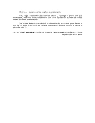-Mestre!... – exclamou entre perplexo e constrangido.
-Sim, Tiago – respondeu Jesus sem se alterar -, agradeço as preces com que
me honram, mas devo estar pessoalmente com todos aqueles que auxiliam os nossos
irmãos por amor de meu nome...
Com grande assombro para André, o velho apóstolo, em pranto mudo, largou o
rolo da Lei sobre um montão de calhaus superpostos, segurou também a panela e
começou a servir.
Da Obra “SENDA PARA DEUS” – ESPÍRITOS DIVERSOS –Médium: FRANCISCO CÂNDIDO XAVIER
Digitado por: Lúcia Aydir
 