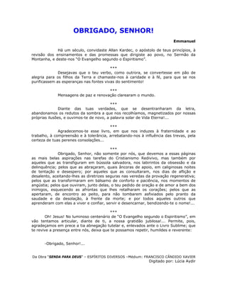 OBRIGADO, SENHOR!
Emmanuel
Há um século, convidaste Allan Kardec, o apóstolo de teus princípios, à
revisão dos ensinamentos e das promessas que dirigiste ao povo, no Sermão da
Montanha, e deste-nos “O Evangelho segundo o Espiritismo”.
***
Desejavas que o teu verbo, como outrora, se convertesse em pão de
alegria para os filhos da Terra e chamaste-nos à caridade e à fé, para que se nos
purificassem as esperanças nas fontes vivas do sentimento!
***
Mensagens de paz e renovação clarearam o mundo.
***
Diante das tuas verdades, que se desentranharam da letra,
abandonamos os redutos da sombra a que nos recolhíamos, magnetizados por nossas
próprias ilusões, e ouvimos-te de novo, a palavra solar de Vida Eterna!...
***
Agradecemos-te esse livro, em que nos induzes à fraternidade e ao
trabalho, à compreensão e à tolerância, arrebatando-nos à influência das trevas, pela
certeza de tuas perenes consolações...
***
Obrigado, Senhor, não somente por nós, que devemos a essas páginas
as mais belas aspirações nas tarefas do Cristianismo Redivivo, mas também por
aqueles que as transfiguram em bússola salvadora, nos labirintos da obsessão e da
delinquência; pelos que as abraçaram, quais âncoras de apoio, em caliginosas noites
de tentação e desespero; por aqueles que as consultaram, nos dias de aflição e
desalento, aceitando-lhes as diretrizes seguras nas veredas da provação regenerativa;
pelos que as transformaram em bálsamo de conforto e paciência, nos momentos de
angústia; pelos que ouviram, junto delas, o teu pedido de oração e de amor a bem dos
inimigos, esquecendo as afrontas que lhes retalharam os corações; pelos que as
apertaram, de encontro ao peito, para não tombarem asfixiados pelo pranto da
saudade e da desolação, à frente da morte; e por todos aqueles outros que
aprenderam com elas a viver e confiar, servir e desencarnar, bendizendo-te o nome!...
***
Oh! Jesus! No luminoso centenário de “O Evangelho segundo o Espiritismo”, em
vão tentamos articular, diante de ti, a nossa gratidão jubilosa!... Permite, pois,
agradeçamos em prece a tia abnegação tutelar e, enlevados ante o Livro Sublime; que
te revive a presença entre nós, deixa que te possamos repetir, humildes e reverente:
-Obrigado, Senhor!...
Da Obra “SENDA PARA DEUS” – ESPÍRITOS DIVERSOS –Médium: FRANCISCO CÂNDIDO XAVIER
Digitado por: Lúcia Aydir
 
