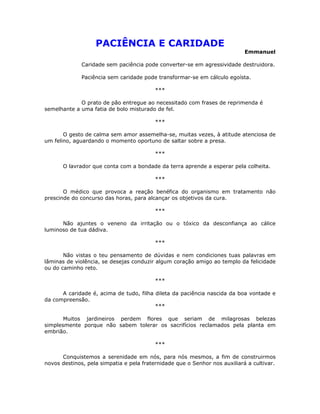 PACIÊNCIA E CARIDADE
Emmanuel
Caridade sem paciência pode converter-se em agressividade destruidora.
Paciência sem caridade pode transformar-se em cálculo egoísta.
***
O prato de pão entregue ao necessitado com frases de reprimenda é
semelhante a uma fatia de bolo misturado de fel.
***
O gesto de calma sem amor assemelha-se, muitas vezes, à atitude atenciosa de
um felino, aguardando o momento oportuno de saltar sobre a presa.
***
O lavrador que conta com a bondade da terra aprende a esperar pela colheita.
***
O médico que provoca a reação benéfica do organismo em tratamento não
prescinde do concurso das horas, para alcançar os objetivos da cura.
***
Não ajuntes o veneno da irritação ou o tóxico da desconfiança ao cálice
luminoso de tua dádiva.
***
Não vistas o teu pensamento de dúvidas e nem condiciones tuas palavras em
lâminas de violência, se desejas conduzir algum coração amigo ao templo da felicidade
ou do caminho reto.
***
A caridade é, acima de tudo, filha dileta da paciência nascida da boa vontade e
da compreensão.
***
Muitos jardineiros perdem flores que seriam de milagrosas belezas
simplesmente porque não sabem tolerar os sacrifícios reclamados pela planta em
embrião.
***
Conquistemos a serenidade em nós, para nós mesmos, a fim de construirmos
novos destinos, pela simpatia e pela fraternidade que o Senhor nos auxiliará a cultivar.
 