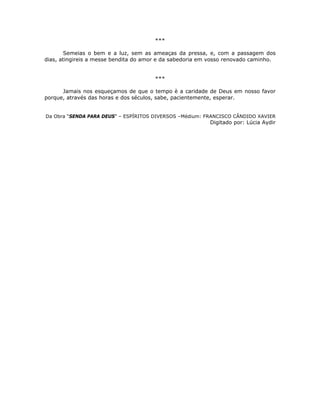 ***
Semeias o bem e a luz, sem as ameaças da pressa, e, com a passagem dos
dias, atingireis a messe bendita do amor e da sabedoria em vosso renovado caminho.
***
Jamais nos esqueçamos de que o tempo è a caridade de Deus em nosso favor
porque, através das horas e dos séculos, sabe, pacientemente, esperar.
Da Obra “SENDA PARA DEUS” – ESPÍRITOS DIVERSOS –Médium: FRANCISCO CÂNDIDO XAVIER
Digitado por: Lúcia Aydir
 