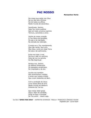 PAI NOSSO
Monsenhor Horta
Pai nosso que estás nos Céus
Na luz dos sóis infinitos
Pai de todos os aflitos,
Neste mundo de escarcéus.
Santificado, Senhor,
Seja Teu nome sublime
Que em todo universo exprime
Ternura, concórdia e amor.
Venha ao nosso coração
O Teu Reino de bondade,
De paz e de claridade,
Na estrada da redenção.
Cumpra-se o Teu mandamento
Que não vacila, nem erra
Nos Céus, como em toda Terra
De luta e de sofrimento.
Evita-nos todo o mal,
Dá-nos o pão no caminho
Feito de Luz no carinho
Do Pão Espiritual.
Perdoa-nos, Senhor,
Os débitos tenebrosos
De passados escabrosos,
De iniqüidade e de dor.
Auxilia-nos também
Nos sentimentos cristãos,
A amar aos nossos irmãos
Que vivem distantes do Bem.
Com a proteção de Jesus
Livra nossa alma do erro
Neste mundo de desterro
Distante da Tua luz.
Que nossa ideal igreja
Seja o altar da caridade,
Onde se faça a Vontade
De Teu amor... Assim seja.
Da Obra “SENDA PARA DEUS” – ESPÍRITOS DIVERSOS –Médium: FRANCISCO CÂNDIDO XAVIER
Digitado por: Lúcia Aydir
 
