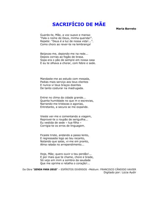 SACRIFÍCIO DE MÃE
Maria Barreto
Guardo-te, Mãe, a voz suave e mansa:
“Fala o nome de Deus, minha querida!”.
Repete: “Deus é a luz de nossa vida!...”.
Como choro ao rever-te na lembrança!
Beijavas-me, depondo-me na rede...
Depois corrias ao fogão de brasa.
Sopa era o pão de sempre em nossa casa
E eu te olhava a chorar, com febre e sede.
Mandaste-me ao estudo com mesada,
Pedias mais serviço aos teus clientes
E nunca vi teus braços doentes
De tanto costurar na madrugada.
Entrei no clima da cidade grande...
Quanta humildade no que m e escrevias,
Narrando-me tristezas e agonias,
Entretanto, a secura se me expande.
Vieste ver-me e comentando a viagem,
Reprovei-te o roupão de seriguilha...
Eu vestida de sede – tua filha –
Corrigia-te os erros de linguagem.
Ficaste triste, andando a passo lento,
E regressaste logo ao teu recanto,
Notando que saías, vi-me em pranto,
Alma ralada no arrependimento...
Hoje, Mãe; quero ouvir o teu perdão!...
E por mais que te chame, chore e brade,
Só vejo em mim a sombra da saudade
Que me oprime e retalha o coração!...
Da Obra “SENDA PARA DEUS” – ESPÍRITOS DIVERSOS –Médium: FRANCISCO CÂNDIDO XAVIER
Digitado por: Lúcia Aydir
 