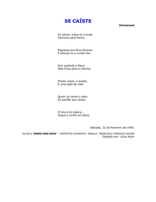 SE CAÍSTE
Emmanuel
Se caíres; ergue-te e anda.
Caminha para frente.
Regressa aos teus deveres
E esforça-te a cumpri-los.
Ora, pedindo a Deus;
Mais força para a marcha.
Muitas vezes, a queda;
É uma lição de vida.
Quem cai sente o valor
Do perdão aos caídos.
O futuro te espera...
Segue e confia em Deus.
Uberaba, 22 de fevereiro de 1995.
Da Obra “SENDA PARA DEUS” – ESPÍRITOS DIVERSOS –Médium: FRANCISCO CÂNDIDO XAVIER
Digitado por: Lúcia Aydir
 