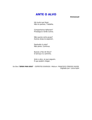 ANTE O ALVO
Emmanuel
Há muito que fazer.
Não te queixes. Trabalha.
Companheiros falharam?
Prossegue e terão outros.
Não queres certo grupo?
Outras áreas te esperam.
Desilusão à vista?
Não pares. Continua.
Buscas a Paz de Deus?
O serviço é o caminho.
Ante o alvo, os que seguem.
É que podem chegar.
Da Obra “SENDA PARA DEUS” – ESPÍRITOS DIVERSOS –Médium: FRANCISCO CÂNDIDO XAVIER
Digitado por: Lúcia Aydir
 