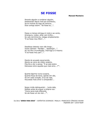 SE FOSSE
Manoel Monteiro
Perante alguém a condenar alguém,
Destacando algum mal que aconteceu,
Se te inclinas ao fogo da censura,
Dize contigo assim: “Se fosse eu...”.
Passa a criança entregue à noite e ao vento,
Amargura, nudez, olhar sem brilho...
Se vais recrimina-la, indaga simplesmente:
“E se fosse meu filho?...”.
Desditoso detento vem não longe...
Vozes clamam: “Perdão!... Apedrejai!...”.
Ao ver-lhe a humilhação, interroga a ti mesmo:
“E se fosse meu pai?...”.
Diante do acusado escarnecido,
Atento ao cerco de infeliz reclamo,
Fita-lhe a dor e pensa: “E se este pobre
Estivesse entre aqueles que mais amo...?”“.
Quanta lágrima nunca surgiria,
Quanta força da treva, agindo em vão,
Se em cada coração, à luz da vida,
Houvesse mais amor e compaixão!...
Nosso irmão delinquente!... Junto dele,
Reflete antes de erguer a própria voz:
“Como seria tudo diferente,
Se ele fosse um de nós!...”“.
Da Obra “SENDA PARA DEUS” – ESPÍRITOS DIVERSOS –Médium: FRANCISCO CÂNDIDO XAVIER
Digitado por: Lúcia Aydir
 