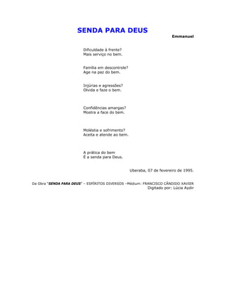 SENDA PARA DEUS
Emmanuel
Dificuldade à frente?
Mais serviço no bem.
Família em descontrole?
Age na paz do bem.
Injúrias e agressões?
Olvida e faze o bem.
Confidências amargas?
Mostra a face do bem.
Moléstia e sofrimento?
Aceita e atende ao bem.
A prática do bem
É a senda para Deus.
Uberaba, 07 de fevereiro de 1995.
Da Obra “SENDA PARA DEUS” – ESPÍRITOS DIVERSOS –Médium: FRANCISCO CÂNDIDO XAVIER
Digitado por: Lúcia Aydir
 