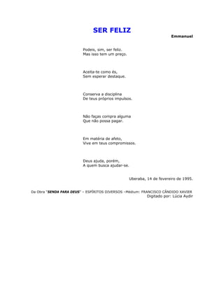 SER FELIZ
Emmanuel
Podeis, sim, ser feliz.
Mas isso tem um preço.
Aceita-te como és,
Sem esperar destaque.
Conserva a disciplina
De teus próprios impulsos.
Não faças compra alguma
Que não possa pagar.
Em matéria de afeto,
Vive em teus compromissos.
Deus ajuda, porém,
A quem busca ajudar-se.
Uberaba, 14 de fevereiro de 1995.
Da Obra “SENDA PARA DEUS” – ESPÍRITOS DIVERSOS –Médium: FRANCISCO CÂNDIDO XAVIER
Digitado por: Lúcia Aydir
 