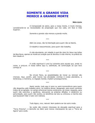SOMENTE A GRANDE VIDA
MERECE A GRANDE MORTE
Néio Lúcio
A transposição de plano, para a nossa mente, é muito morosa,
considerando-se as necessidades da preparação que nos cabe, em face à Vida
Superior.
Somente a grande vida merece a grande morte.
***
Além do corpo, não há libertação para quem não se liberta.
O trabalho é desconhecido, para quem não trabalha,
A vida abundante, em relação à qual tão claro foi Jesus nas lições
da Boa-Nova, apenas se revela ao coração que se devotou à vida interna, na prática do
bem desde aí.
***
A união espiritual é uma luz somente para aquele que, ainda no
corpo, a procura. A nossa esfera aqui é, sobretudo, de continuação ao que teve
começo aí.
***
No círculo físico, as possibilidades de iniciar ou reiniciar são
imensas. Aqui, porém, pelo menos nas atividades vizinhas à crosta planetária, a
lembrança, a memória, e a ligação mental, impõem prosseguimento.
***
Assim sendo, tudo aqui é sono ou semi-inconsciência para quem
não despertou pelo trabalho ativo, na matéria densa; desagrado, para quem somente
tratou de se agradar, no campo emocional menos construtivo, do corpo; angústia, para
quem não exercitou a paciência, atenuando as próprias aflições; e desânimo ou
perturbação, para quem não aceitou os benefícios da luta ou entravou a marcha dos
que buscavam lidar e lutar com nobreza.
***
Tudo lógico, vivo, natural. Nem poderia ser de outro modo.
Se vocês não criaram interesses de elevação espiritual para a
“Terra Próxima”, o domicílio do Além será menos interessante do que a “Terra de
Agora” para vocês.
 