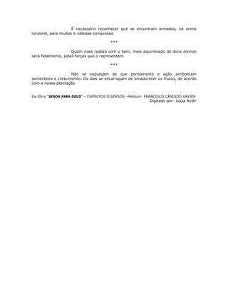 É necessário reconhecer que se encontram armados, na arena
corporal, para muitas e valiosas conquistas.
***
Quem mais realiza com o bem, mais aquinhoado de dons divinos
será fatalmente, pelas forças que o representam.
***
Não se esqueçam de que pensamento e ação simbolizam
sementeira e crescimento. Os dias se encarregam de amadurecer os frutos, de acordo
com a nossa plantação.
Da Obra “SENDA PARA DEUS” – ESPÍRITOS DIVERSOS –Médium: FRANCISCO CÂNDIDO XAVIER
Digitado por: Lúcia Aydir
 