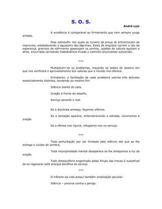 S. O. S.
André Luiz
A existência é comparável ao firmamento que nem sempre surge
anilado.
Dias sobrevêm nos quais as nuvens da prova se entrechocam de
improviso, estabelecendo o aguaceiro das lágrimas. Raios de angústia varrem o céu da
esperança, granizos de sofrimento apedrejam os sonhos, rajadas de calúnia açoitam a
alma, enxurrada carreando maledicência invade o caminho anunciando subversão.
***
Multiplicam-se os problemas, traçando os testes do destino em
que nos verificará o aproveitamento dos valores que o mundo nos oferece.
Entretanto, a facilitação de cada problema solicita três atitudes
essencialmente distintas, tendendo ao mesmo fim.
Silêncio diante do caos.
Oração à frente do desafio.
Serviço perante o mal.
Se a discórdia ameaça, façamos silêncio.
Se a tentação aparece, entenebrecendo a estrada, recorramos à
oração.
Se a ofensa nos injuria, refugiemo-nos no serviço.
***
Toda perturbação por ser limitada pelo silêncio até que se lhe
extinga o núcleo de sombra.
Toda impropriedade mental desaparece se lhe antepomos a luz da
oração.
Todo desequilíbrio engenhado pelas forças das trevas é suscetível
de se regenerar pela energia benéfica do serviço.
***
O trânsito da vida possui também sinalização peculiar.
Silêncio – previne contra o perigo.
 