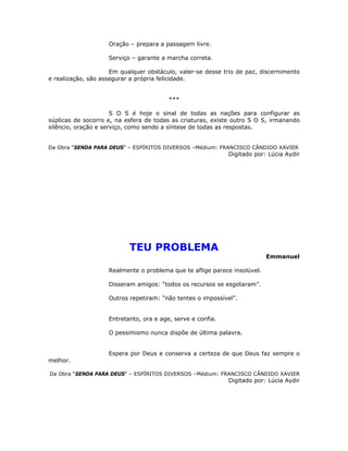 Oração – prepara a passagem livre.
Serviço – garante a marcha correta.
Em qualquer obstáculo, valer-se desse trio de paz, discernimento
e realização, são assegurar a própria felicidade.
***
S O S é hoje o sinal de todas as nações para configurar as
súplicas de socorro e, na esfera de todas as criaturas, existe outro S O S, irmanando
silêncio, oração e serviço, como sendo a síntese de todas as respostas.
Da Obra “SENDA PARA DEUS” – ESPÍRITOS DIVERSOS –Médium: FRANCISCO CÂNDIDO XAVIER
Digitado por: Lúcia Aydir
TEU PROBLEMA
Emmanuel
Realmente o problema que te aflige parece insolúvel.
Disseram amigos: “todos os recursos se esgotaram”.
Outros repetiram: “não tentes o impossível”.
Entretanto, ora e age, serve e confia.
O pessimismo nunca dispõe de última palavra.
Espera por Deus e conserva a certeza de que Deus faz sempre o
melhor.
Da Obra “SENDA PARA DEUS” – ESPÍRITOS DIVERSOS –Médium: FRANCISCO CÂNDIDO XAVIER
Digitado por: Lúcia Aydir
 