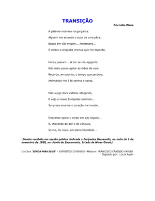 TRANSIÇÃO
Cornélio Pires
A palavra morrera na garganta.
Alguém me estende o suco de uma pêra.
Busco em vão engolir... Anoitecera...
E cresce a angústia imensa que me espanta.
Horas passam... A dor se me agiganta.
Não mais posso agitar as mãos de cera.
Recordo, em pranto, o tempo que perdera,
Arrimando-me à fé serena e santa.
Mas surge doce estrela refulgindo,
E vejo o nosso Eurípedes sorrindo...
Surpresa enorme o coração me invade...
Descansa agora o corpo em paz segura...
E, chorando de dor e de ventura,
Vi-me, de novo, em plena liberdade...
(Soneto recebido em sessão pública dedicada a Eurípedes Barsanulfo, na noite de 1 de
novembro de 1958, na cidade de Sacramento, Estado de Minas Gerais).
Da Obra “SENDA PARA DEUS” – ESPÍRITOS DIVERSOS –Médium: FRANCISCO CÂNDIDO XAVIER
Digitado por: Lúcia Aydir
 