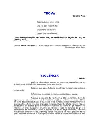 TROVA
Cornélio Pires
Das provas que tenho visto,
Esta é o pior desconforto:
Estar morto sendo vivo,
E estar vivo sendo morto.
(Trova ditada pelo espírito de Cornélio Pires, na manhã do dia 18 de julho de 1995, em
Uberaba, Minas).
Da Obra “SENDA PARA DEUS” – ESPÍRITOS DIVERSOS –Médium: FRANCISCO CÂNDIDO XAVIER
Digitado por: Lúcia Aydir
VIOLÊNCIA
Meimei
Violência não está unicamente nos processos da vida física. Acha-
se igualmente ocultada nos recessos de nossa vida íntima.
Sabemos que quase todas as ocorrências começam nas fontes do
pensamento.
Reflete nisso e auxilia a ti mesmo, auxiliando aos outros.
Façamos o propósito de nos fixarmos tão –somente no bem. Se
alguém errou, abstenhamo-nos de dramatizar o episódio, mentalizando males satélites
em torno do acontecido. Seja a compaixão o início do nosso conhecimento em torno do
assunto, elegendo no silêncio a prioridade de nossa atitude. Se a falta é grave, não nos
desloquemos do silencio para o comentário desairoso ou infeliz. Se já dispomos da
felicidade de orar, busquemos envolver as vítimas do caso no benefício da prece e
aguardemos da Providência Divina o socorro que se lhe faça necessário. Fantasiar
minudências, em derredor do problema; é criar dificuldades em nosso prejuízo, de vez
que a fraqueza é inerente ao nosso próprio modo de ser; e favorecendo aberturas para
 