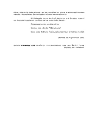 o mal, estaremos ameaçados de cair nas tentações em que se arremessaram aqueles
mesmos companheiros que pretendemos julgar precipitadamente.
A indulgência; com o serviço fraterno em prol de quem errou, é
um dos mais importantes caminhos para a sustentação da paz.
Compadeçamo-nos uns dos outros.
Solicitou-nos o Cristo: “Não julgueis”.
Neste apelo do Divino Mestre, saibamos incluir a violência mental.
Uberaba, 23 de janeiro de 1995.
Da Obra “SENDA PARA DEUS” – ESPÍRITOS DIVERSOS –Médium: FRANCISCO CÂNDIDO XAVIER
Digitado por: Lúcia Aydir
 