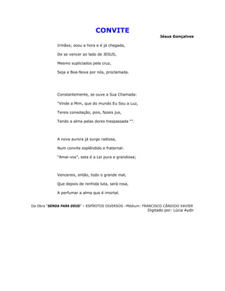 CONVITE
Jésus Gonçalves
Irmãos; soou a hora e é já chegada,
De se vencer ao lado de JESUS,
Mesmo supliciados pela cruz,
Seja a Boa-Nova por nós, proclamada.
Constantemente, se ouve a Sua Chamada:
“Vinde a Mim, que do mundo Eu Sou a Luz,
Tereis consolação, pois, fazeis jus,
Tendo a alma pelas dores trespassada “”.
A nova aurora já surge radiosa,
Num convite esplêndido e fraternal:
“Amai-vos”, esta é a Lei pura e grandiosa;
Vencereis, então, todo o grande mal,
Que depois de renhida luta, será rosa,
A perfumar a alma que é imortal.
Da Obra “SENDA PARA DEUS” – ESPÍRITOS DIVERSOS –Médium: FRANCISCO CÂNDIDO XAVIER
Digitado por: Lúcia Aydir
 