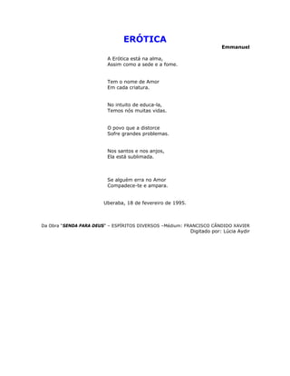 ERÓTICA
Emmanuel
A Erótica está na alma,
Assim como a sede e a fome.
Tem o nome de Amor
Em cada criatura.
No intuito de educa-la,
Temos nós muitas vidas.
O povo que a distorce
Sofre grandes problemas.
Nos santos e nos anjos,
Ela está sublimada.
Se alguém erra no Amor
Compadece-te e ampara.
Uberaba, 18 de fevereiro de 1995.
Da Obra “SENDA PARA DEUS” – ESPÍRITOS DIVERSOS –Médium: FRANCISCO CÂNDIDO XAVIER
Digitado por: Lúcia Aydir
 