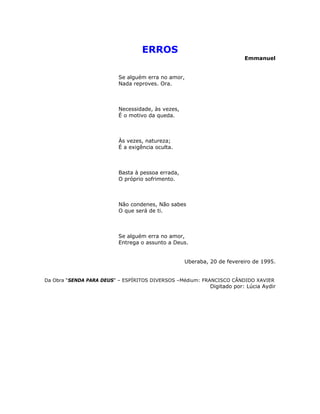 ERROS
Emmanuel
Se alguém erra no amor,
Nada reproves. Ora.
Necessidade, às vezes,
É o motivo da queda.
Às vezes, natureza;
É a exigência oculta.
Basta à pessoa errada,
O próprio sofrimento.
Não condenes, Não sabes
O que será de ti.
Se alguém erra no amor,
Entrega o assunto a Deus.
Uberaba, 20 de fevereiro de 1995.
Da Obra “SENDA PARA DEUS” – ESPÍRITOS DIVERSOS –Médium: FRANCISCO CÂNDIDO XAVIER
Digitado por: Lúcia Aydir
 
