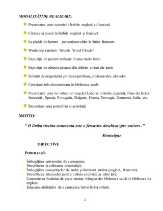 2
MODALITĂŢIDE REALIZARE:
Prezentarea unor scenete în limbile engleză şi franceză
Cântece şi poezii în limbile engleză şi franceză
La plaisir du lecture – povestioare citite in limba franceza
Workshop (atelier): "Artistic Word Clouds"
Expoziţie de postererealizate în mai multe limbi
Expoziţie de obiecte adunate din diferite colţuri ale lumii
Schimb de exeperienţă profesor-profesor, profesor-elev, elev-elev
Cercetare info-documentara in biblioteca scolii
Prezentarea unui tur virtual al oraşelor Londra( în limba engleză), Paris (în limba
franceză) , Spania, Portugalia, Bulgaria, Grecia, Norvegia, Germania, Italia, etc.
Întocmirea unui portofoliu al activităţii
MOTTO:
“ O limba straina cunoscuta este o fereastra deschisa spre univers .”
Montaigne
OBIECTIVE
Pentru copii:
- Îmbogăţirea universului de cunoaştere;
- Dezvoltarea şi cultivarea creativităţii;
- Îmbogăţirea cunoştinţelor de limbă şi literatură străină (engleză, franceză);
- Dezvoltarea interesului pentru cultura şi civilizaţia altor ţări;
- Cunoasterea fondului de carte straina, bilingva din biblioteca scolii si biblioteca de
engleza;
- Educarea abilităţilor de a comunica într-o limbă străină.
 