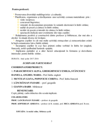 3
Pentru profesori:
* Promovarea diversităţii multilingvistice şi culturale;
* Planificarea, organizarea şi desfăşurarea unor activităţi comune materializate prin :
 vizite reciproce;
 concursuri lingvistice;
 vizionări de documentare prezentate în variantă electronică în limbi străine;
 audiţii de poezii şi cântece în limbi străine;
 recitări de poezie şi intonări de cântece în limbi străine;
 spectacole dedicate unor evenimente din viața copiilor.
* Relaţionarea pozitivă şi constructivă dintre profesor şi bibliotecar, dar mai ales a
elevilor în situaţii diverse de învăţare;
* Atragerea copiilor în cât mai multe activităţi extraşcolare şi extracurriculare având
la bază comunicarea într-o limbă străină;
* Încurajarea copiilor în a-şi face prieteni online vorbind în limba lor (engleză,
franceză), astfel spulberând barierele spaţiale;
* Implicarea parinţilor şi a altor factori educaţionali în formarea şi dezvoltarea
interesului pentru limbile străine .
DURATA: Anul şcolar 2017-2018
ECHIPA DE PARTENERIAT
COORDONATORIPROIECT:
1. PARASCHIVESCUALINA, GHERGHINESCUEMILIA, STĂNCESCU
DANIELA, ANGHEL MARIA - Prof. limba engleză
2. MUNTEAN LIANA, POPOVICIU CORINA - Prof. limba franceză
3. LĂNCRĂNJAN FLOARE – prof. geografie
3. GIANINA BARB - bibliotecar
BENEFICIARI:
Copii, părinţi, cadre didactice din scoala implicate.
COLABORATORI:
PROF. LANCRANJAN FLOARE – profesor de geografie
PROF. ȘOPTEREAN ADRIANA - profesor de lb. română, prof. BECA ADRIANA-prof. lb.rom.
LOCAŢIA: î
în
n m
me
ed
di
iu
ul
l o
on
nl
li
in
ne
e,
, b
bi
ib
bl
li
io
ot
te
ec
ca
a ș
șc
co
ol
li
ii
i
 