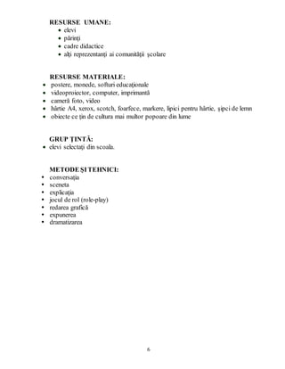 6
RESURSE UMANE:
 elevi
 părinţi
 cadre didactice
 alţi reprezentanţi ai comunităţii şcolare
RESURSE MATERIALE:
 postere, monede, softuri educaţionale
 videoproiector, computer, imprimantă
 cameră foto, video
 hârtie A4, xerox, scotch, foarfece, markere, lipici pentru hârtie, şipci de lemn
 obiecte ce ţin de cultura mai multor popoare din lume
GRUP ŢINTĂ:
 elevi selectaţi din scoala.
METODE ŞITEHNICI:
 conversaţia
 sceneta
 explicaţia
 jocul de rol (role-play)
 redarea grafică
 expunerea
 dramatizarea
 