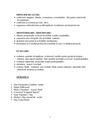 7
PRINCIPII DE LUCRU:
 colaborare, angajare, dăruire, comunicare, corectitudine - din partea colectivelor
de organizare;
 colaborare şi comunicare între elevi;
 asigurarea colaborăriiîntreşcolile implicate înrealizarea acestuiproiectetc.
MONITORIZARE / DISEMINARE:
 afişarea programului în locuri accesibile copiilor şi părinţilor;
 expunerea unor fotografii din activităţile realizate;
 alcătuirea unui jurnal al activităţilor desfăşurate;
 prezentarea în Consiliul profesoral a modului în care s-a finalizat proiectul.
EVALUARE:
 evaluarea gradului de implicare şi interesul copiilor pentru proiectul propus -
relizarea unui raport cantitativ între numãrul potenţial şi cel real al participanţilor;
 evaluarea impactului proiectului asupra participanţilor;
 stimularea muncii în echipã;
 evaluare finalã - realizarea unei evaluări finale pentru realizarea raportului între
obiectivele propuseşi rezultate.
TEMATICA
1. Ziua Europeană a Limbilor străine
2. Happy Halloween!
3. Merry Christmas! / Joyeux Noël!
4. Concursul“Cangurul lingvist”
5. Saint Valentine’s Day
6. Mother’s Day around the world
7. Ziua Francofoniei
 