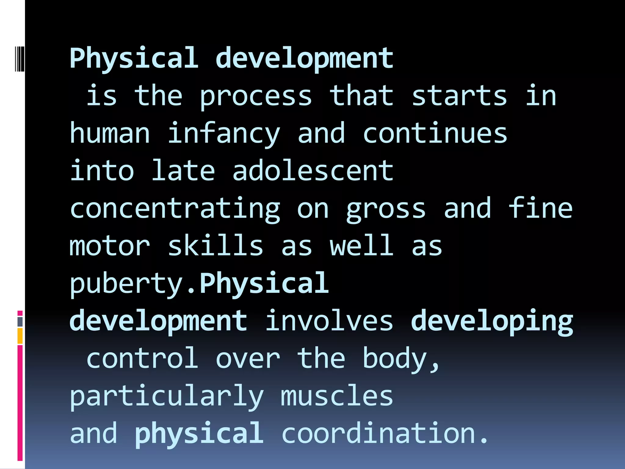 Physical development
is the process that starts in
human infancy and continues
into late adolescent
concentrating on gross and fine
motor skills as well as
puberty.Physical
development involves developing
control over the body,
particularly muscles
and physical coordination.