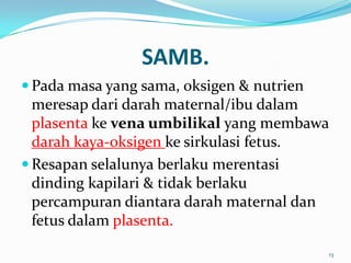 SAMB.
 Pada masa yang sama, oksigen & nutrien
meresap dari darah maternal/ibu dalam
plasenta ke vena umbilikal yang membawa
darah kaya-oksigen ke sirkulasi fetus.
 Resapan selalunya berlaku merentasi
dinding kapilari & tidak berlaku
percampuran diantara darah maternal dan
fetus dalam plasenta.
13
 