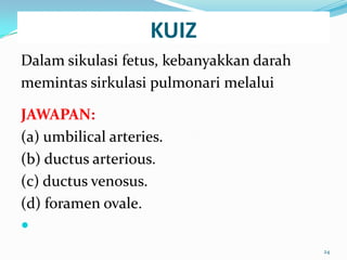 KUIZ
Dalam sikulasi fetus, kebanyakkan darah
memintas sirkulasi pulmonari melalui
JAWAPAN:
(a) umbilical arteries.
(b) ductus arterious.
(c) ductus venosus.
(d) foramen ovale.

24
 