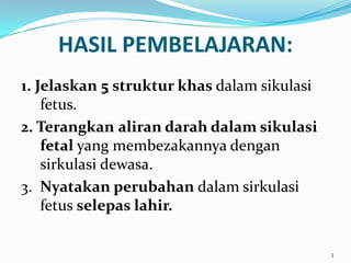 HASIL PEMBELAJARAN:
1. Jelaskan 5 struktur khas dalam sikulasi
fetus.
2. Terangkan aliran darah dalam sikulasi
fetal yang membezakannya dengan
sirkulasi dewasa.
3. Nyatakan perubahan dalam sirkulasi
fetus selepas lahir.
3
 