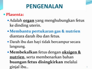 PENGENALAN
 Plasenta:
 Adalah organ yang menghubungkan fetus
ke dinding uterin.
 Membantu pertukaran gas & nutrien
diantara darah ibu dan fetus.
 Darah ibu dan bayi tidak bercampur secara
langsung.
 Membekalkan fetus dengan oksigen &
nutrien, serta membenarkan bahan
buangan fetus disingkirkan melalui
ginjal ibu.. 7
 