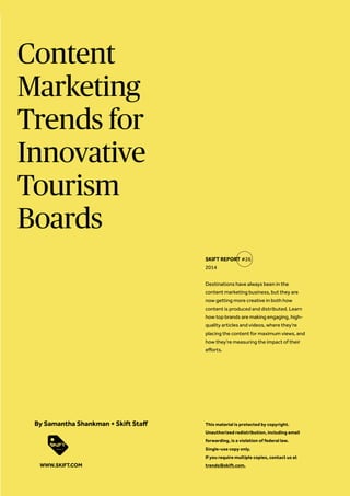 Content Marketing Trends for Innovative Tourism Boards 
Destinations have always been in the content marketing business, but they are now getting more creative in both how content is produced and distributed. Learn how top brands are making engaging, high- quality articles and videos, where they’re placing the content for maximum views, and how they’re measuring the impact of their efforts. 
SKIFT REPORT #26 2014 
This material is protected by copyright. 
Unauthorized redistribution, including email 
forwarding, is a violation of federal law. 
Single-use copy only. 
If you require multiple copies, contact us at 
trends@skift.com. 
By Samantha Shankman + Skift Staff 
WWW.SKIFT.COM  