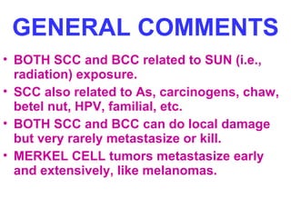 GENERAL COMMENTS 
• BOTH SCC and BCC related to SUN (i.e., 
radiation) exposure. 
• SCC also related to As, carcinogens, chaw, 
betel nut, HPV, familial, etc. 
• BOTH SCC and BCC can do local damage 
but very rarely metastasize or kill. 
• MERKEL CELL tumors metastasize early 
and extensively, like melanomas. 
 