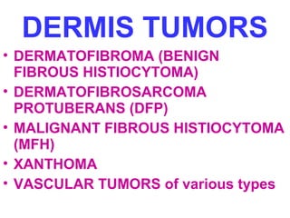DERMIS TUMORS 
• DERMATOFIBROMA (BENIGN 
FIBROUS HISTIOCYTOMA) 
• DERMATOFIBROSARCOMA 
PROTUBERANS (DFP) 
• MALIGNANT FIBROUS HISTIOCYTOMA 
(MFH) 
• XANTHOMA 
• VASCULAR TUMORS of various types 
 